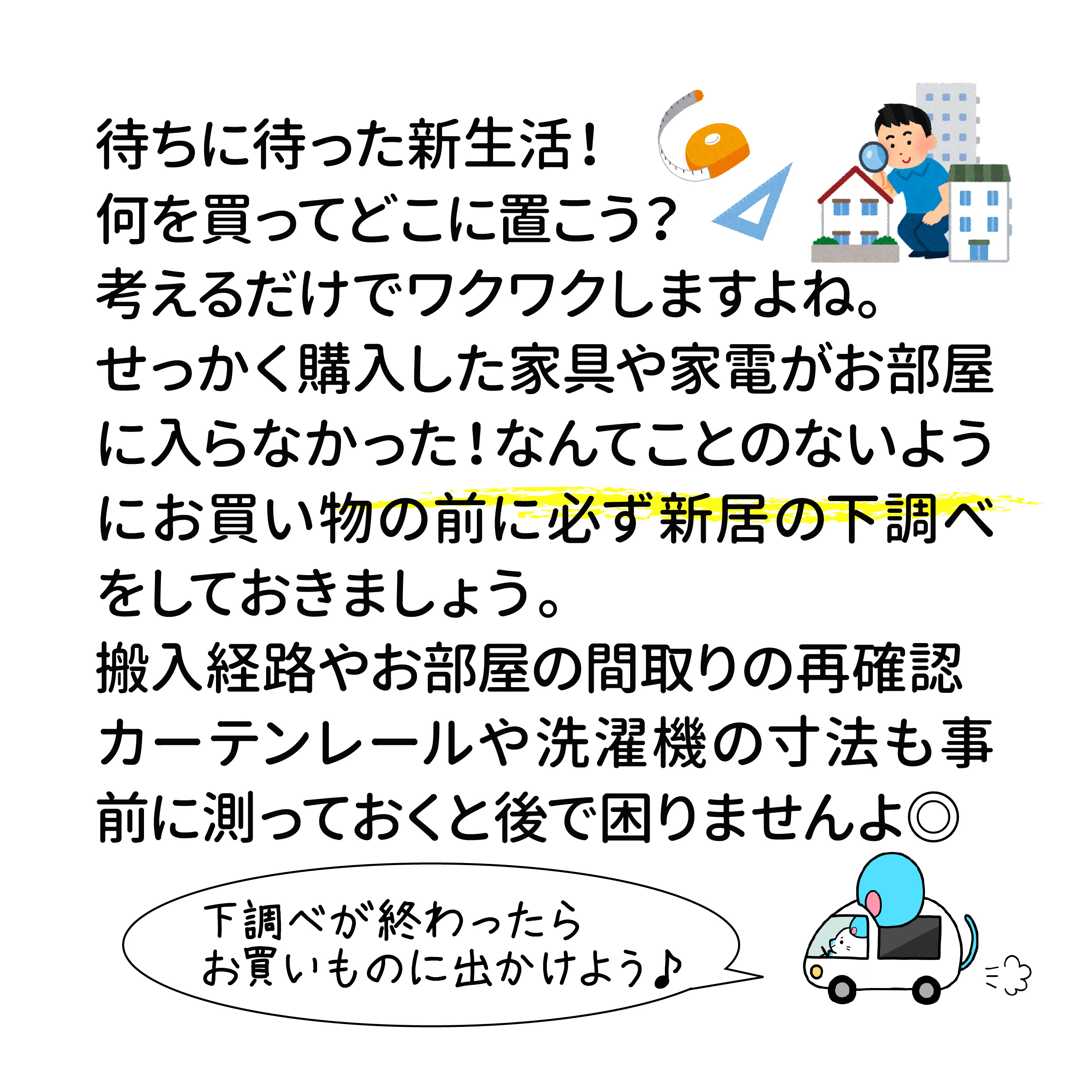 待ちに待った新生活！何を買ってどこに置こう？ 考えるだけでワクワクしますよね。 せっかく購入した家具や家電がお部屋に入らなかった！ なんてことのないようにお買い物の前に 必ず新居の下調べをしておきましょう。 搬入経路やお部屋の間取りの再確認、 カーテンレールや洗濯機の寸法も事前に測っておくと後で困りませんよ◎