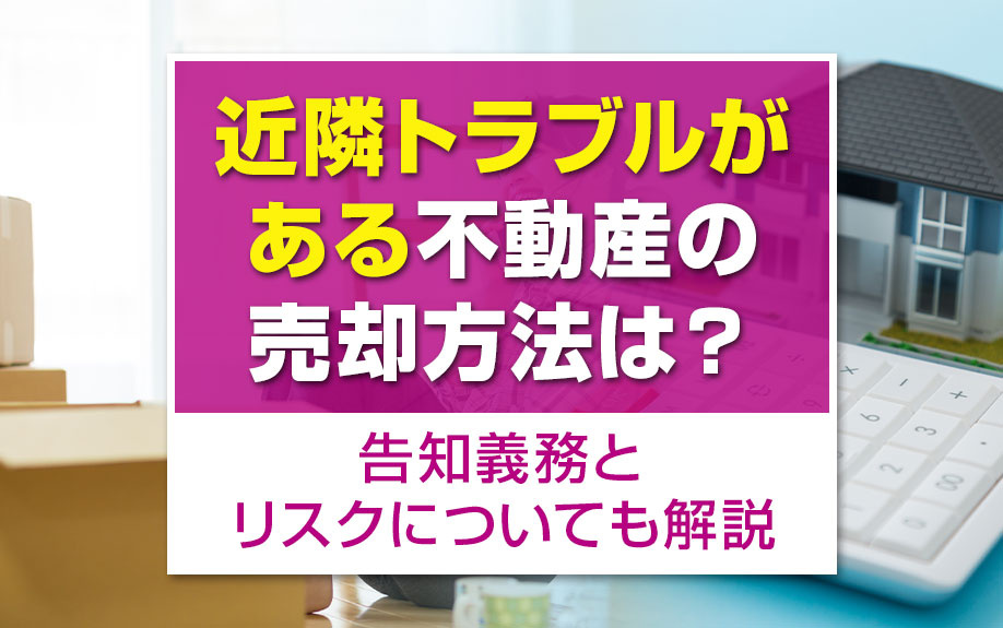 近隣トラブルがある不動産の売却方法は？告知義務とリスクについても解説