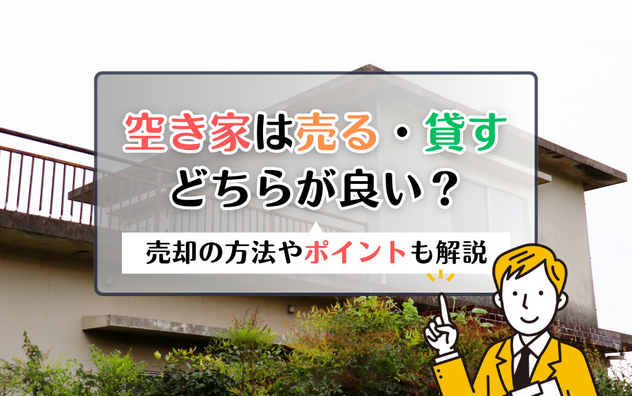 空き家は売る・貸すどちらが良い？売却の方法やポイントも解説