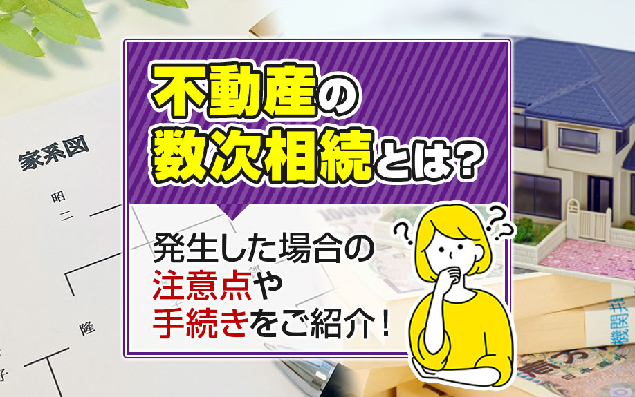 不動産の数次相続とは？発生した場合の注意点や手続きをご紹介！