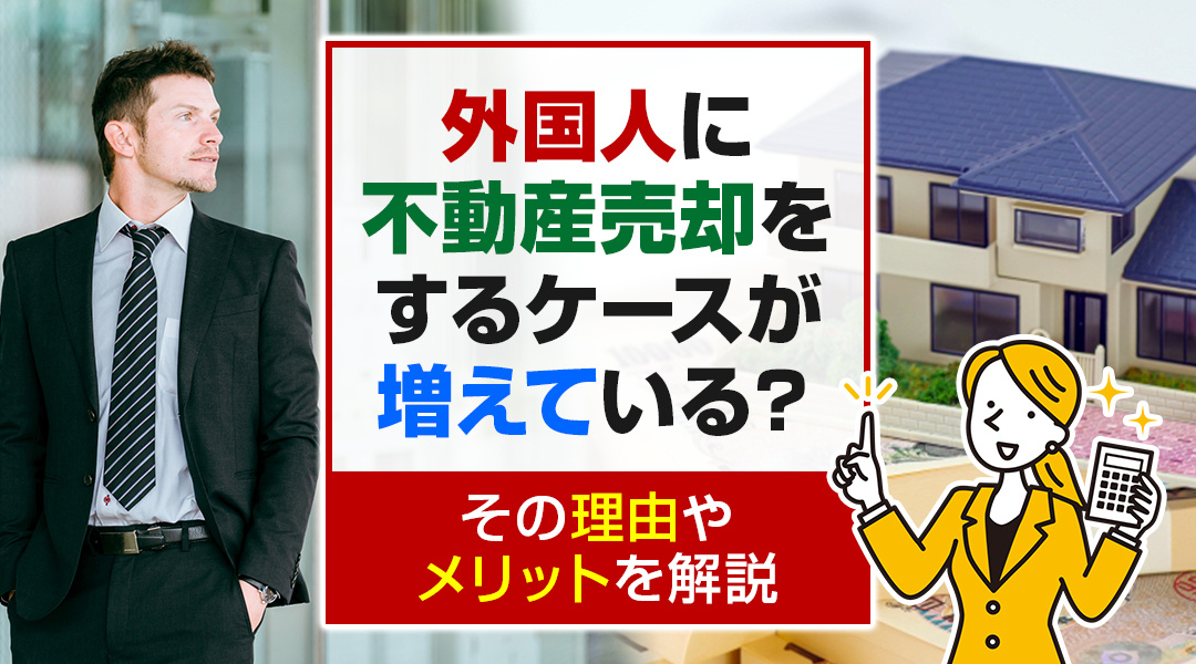外国人に不動産売却をするケースが増えている？その理由やメリットを解説