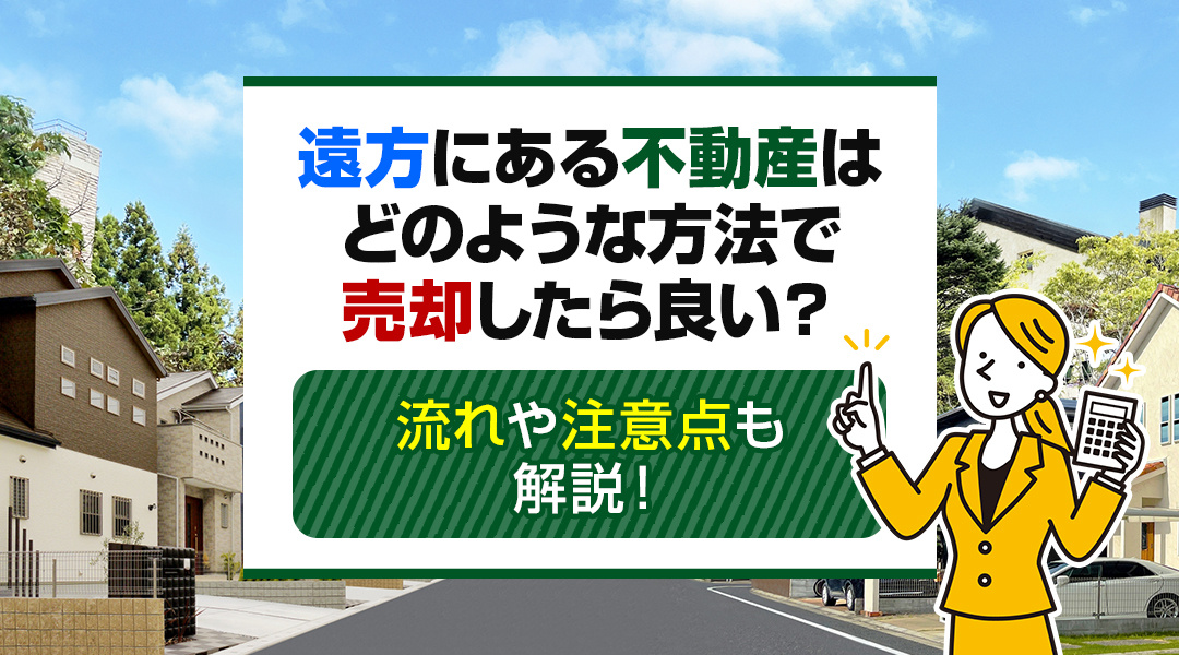 遠方にある不動産はどのような方法で売却したら良い？流れや注意点も解説！