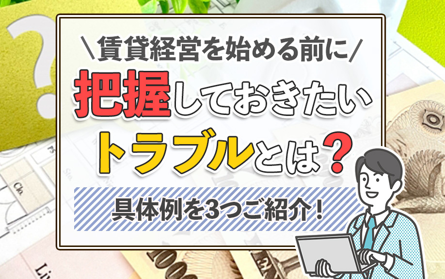 賃貸経営を始める前に把握しておきたいトラブルとは？具体例を3つご紹介！