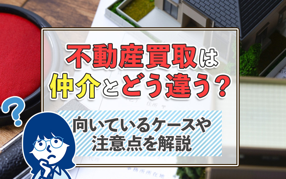 不動産買取は仲介とどう違う？向いているケースや注意点を解説