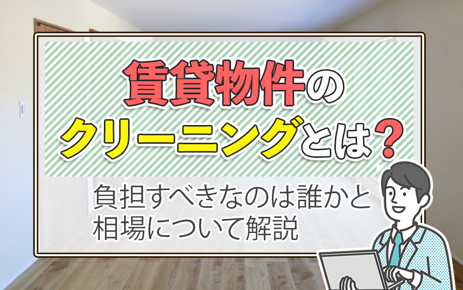 賃貸物件のクリーニングとは？負担すべきなのは誰かと相場について解説