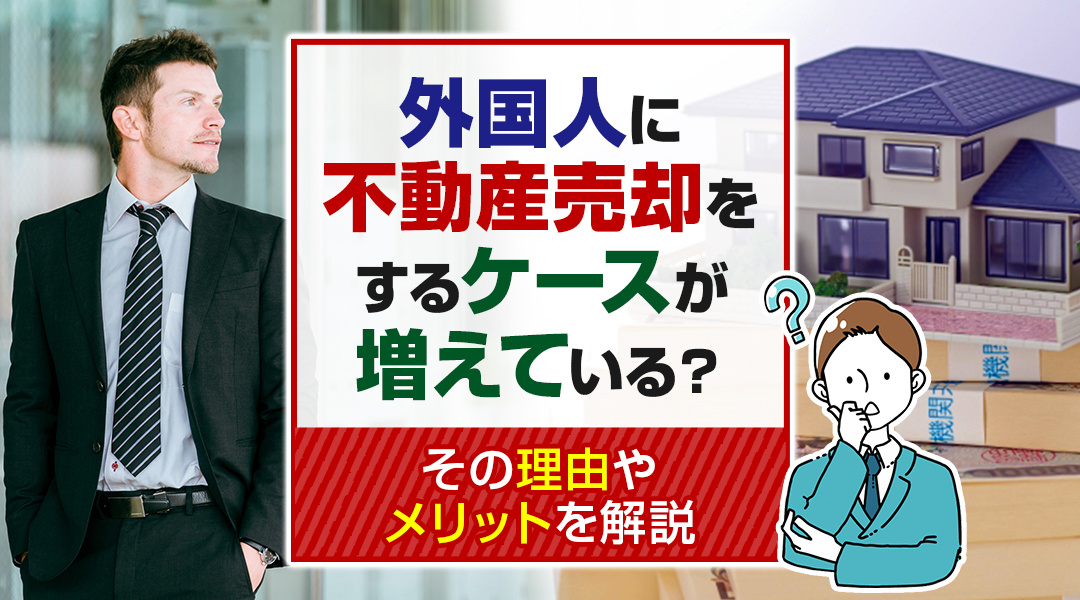 外国人に不動産売却をするケースが増えている？その理由やメリットを解説