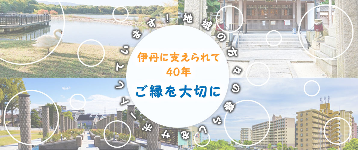 伊丹に支えられて40年、ご縁を大切に地域の方々の暮らしをサポートしています！