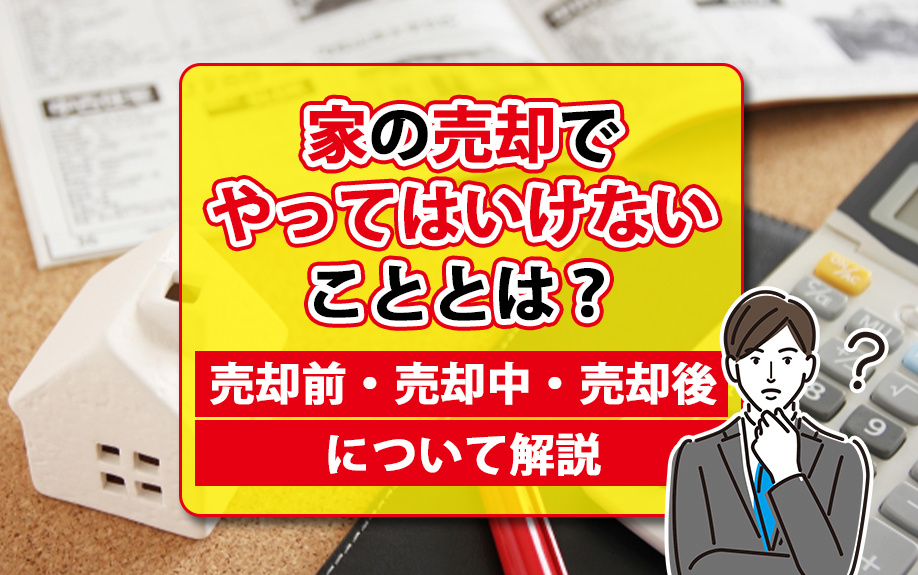 家の売却でやってはいけないこととは？売却前・売却中・売却後について解説