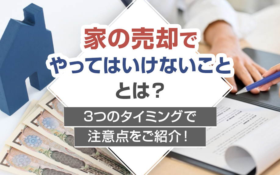 家の売却でやってはいけないこととは？3つのタイミングで注意点をご紹介！