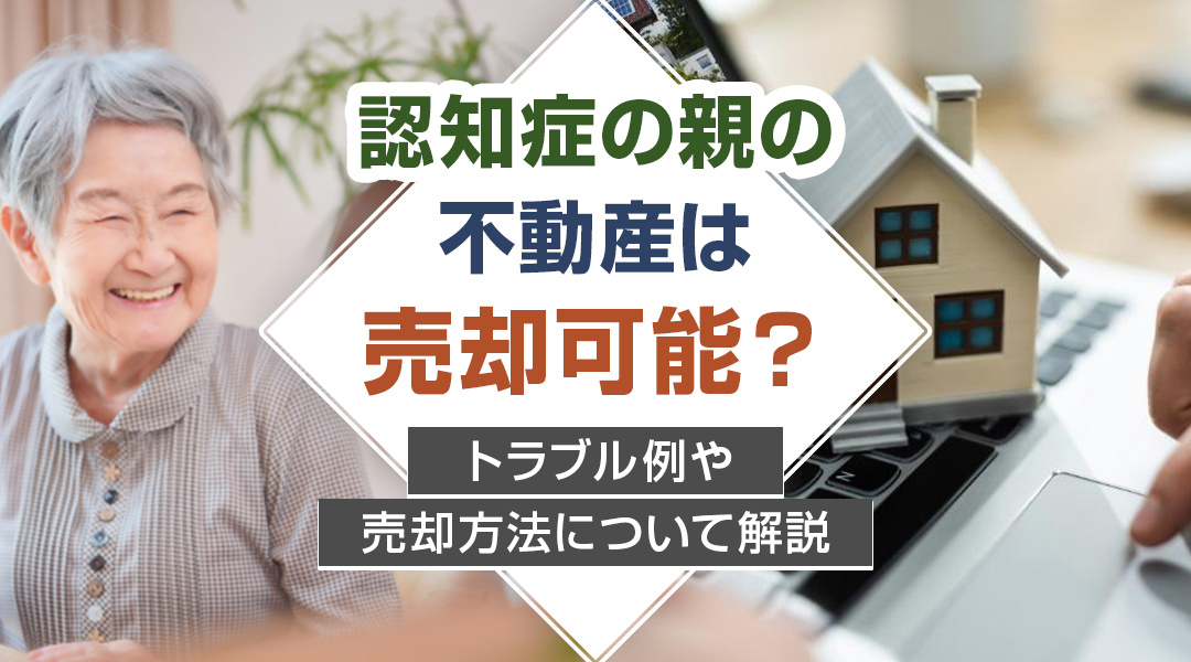 認知症の親の不動産は売却可能？トラブル例や売却方法について解説