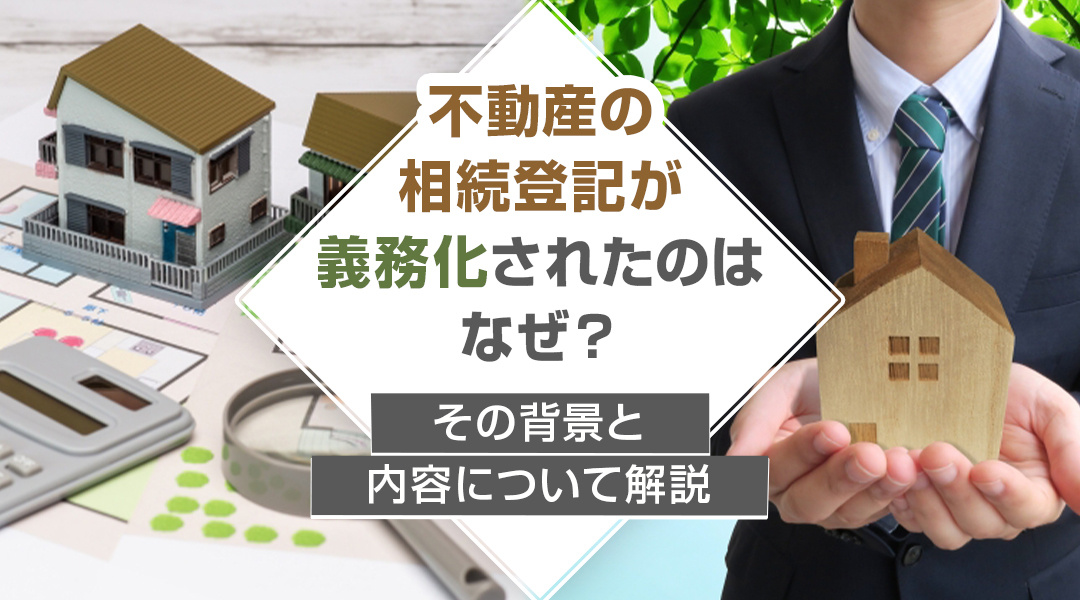 不動産の相続登記が義務化されたのはなぜ？その背景と内容について解説