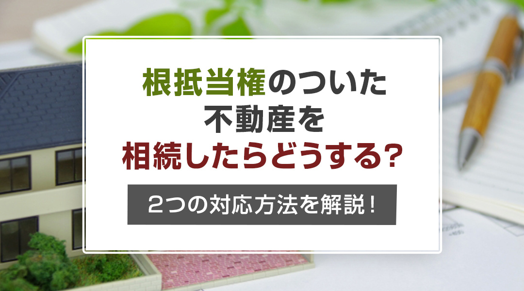 根抵当権のついた不動産を相続したらどうする？2つの対応方法を解説！の画像