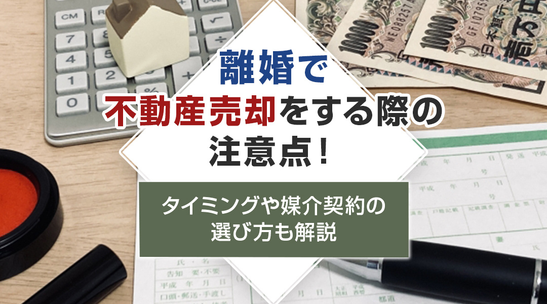 離婚で不動産売却をする際の注意点！タイミングや媒介契約の選び方も解説