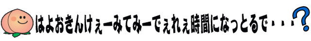 はよおきんけぇーみてみーでぇれぇ時間になっとるで・・・？