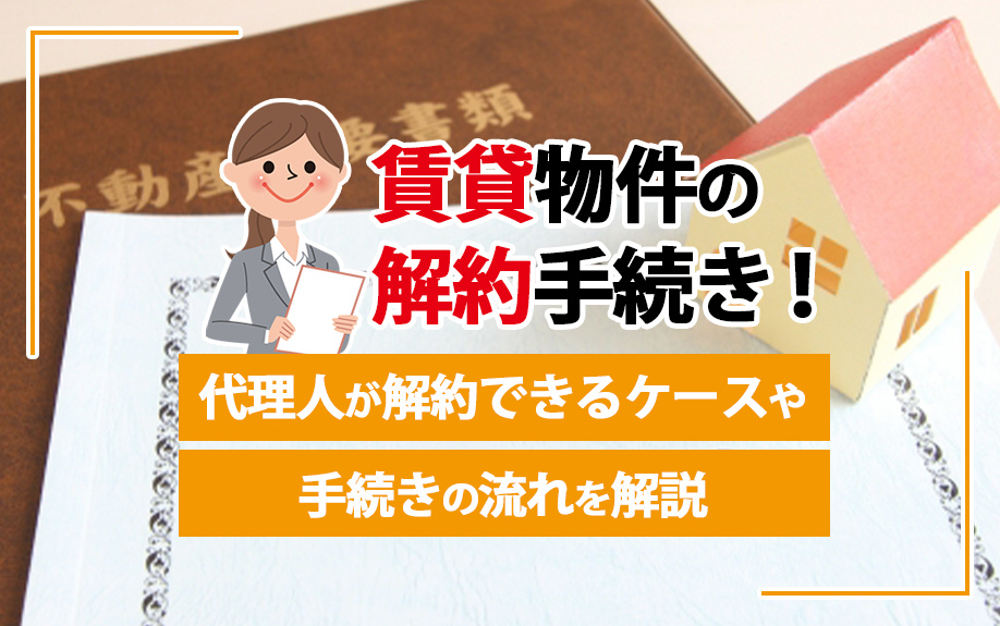 賃貸物件の解約手続き！代理人が解約できるケースや手続きの流れを解説