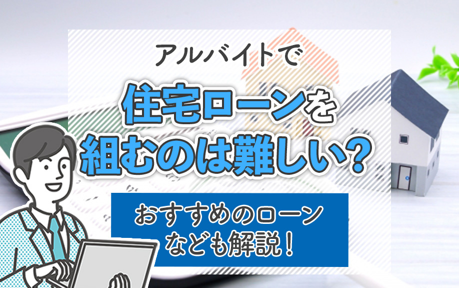アルバイトで住宅ローンを組むのは難しい？おすすめのローンなども解説！
