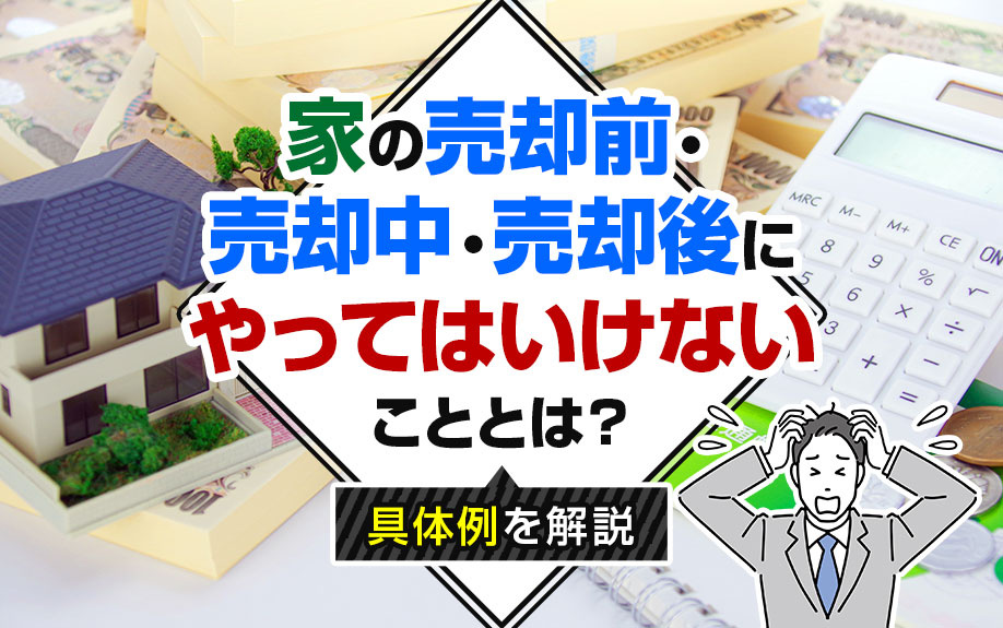 家の売却前・売却中・売却後にやってはいけないこととは？具体例を解説