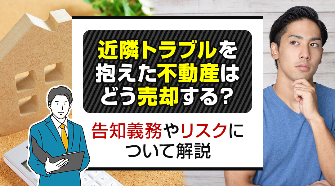 近隣トラブルを抱えた不動産はどう売却する？告知義務やリスクについて解説