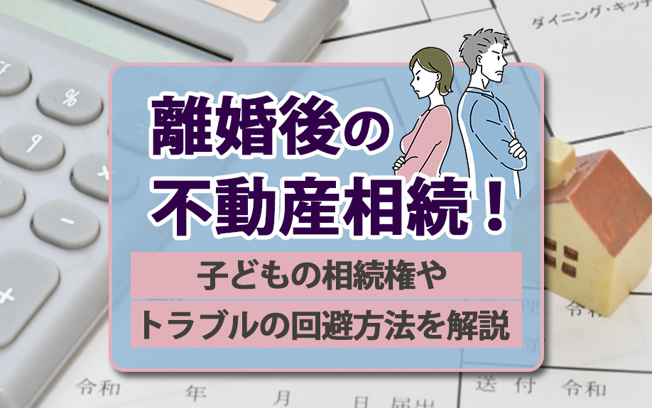 離婚後の不動産相続！子どもの相続権やトラブルの回避方法を解説