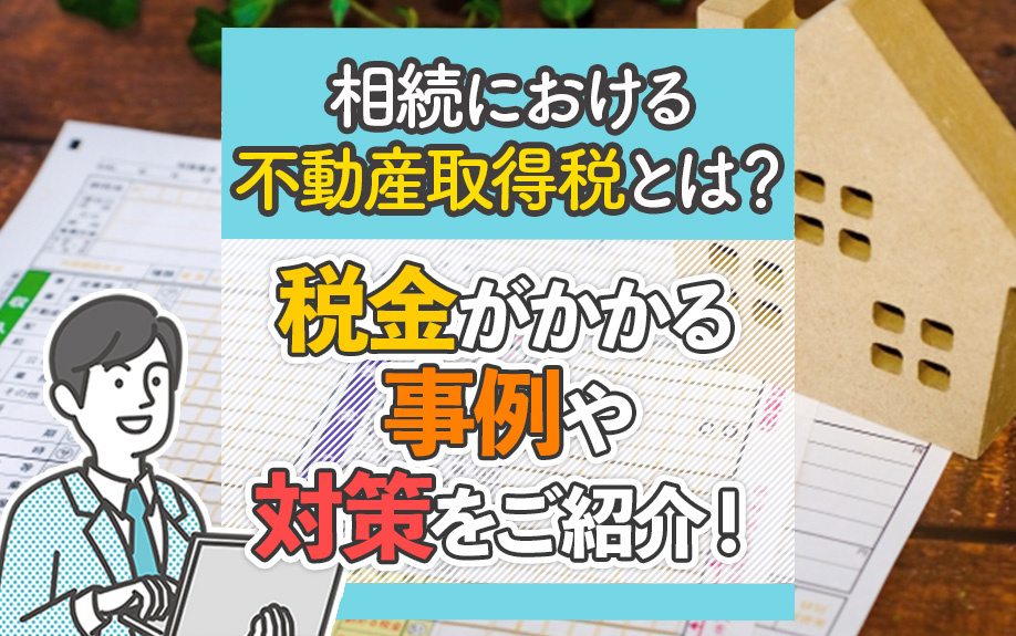 相続における不動産取得税とは？税金がかかる事例や対策をご紹介！