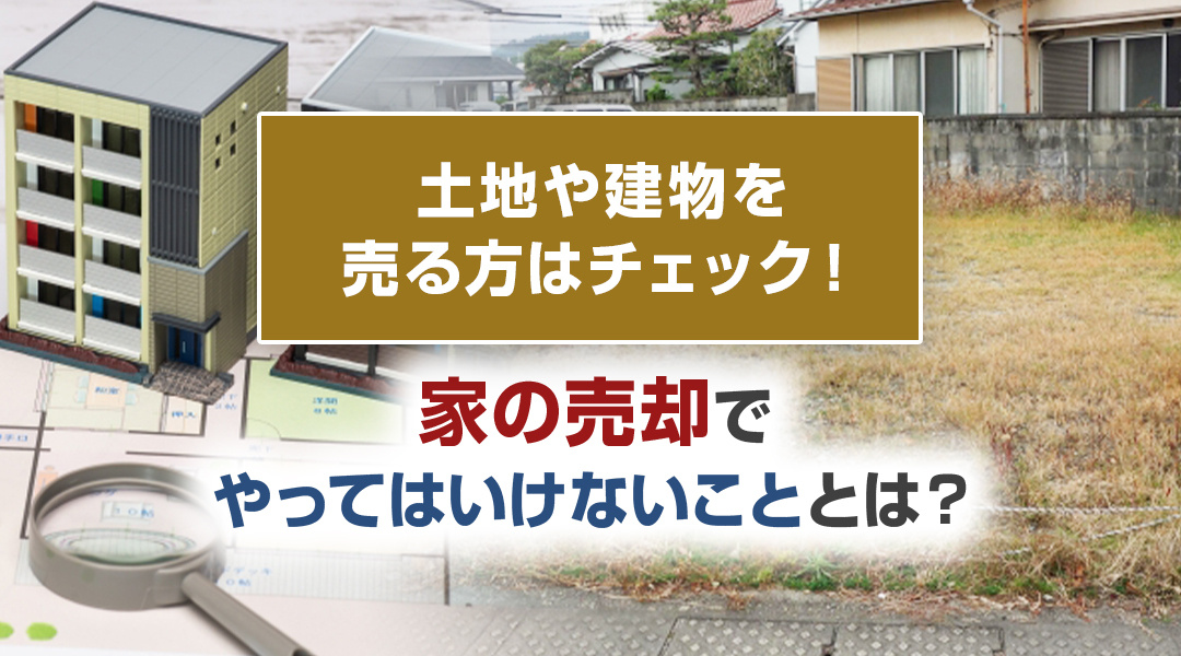 土地や建物を売る方はチェック！家の売却でやってはいけないこととは？