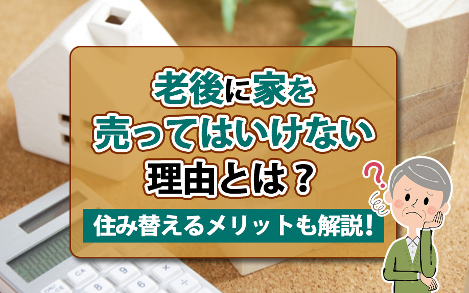 老後に家を売ってはいけない理由とは？住み替えるメリットも解説！