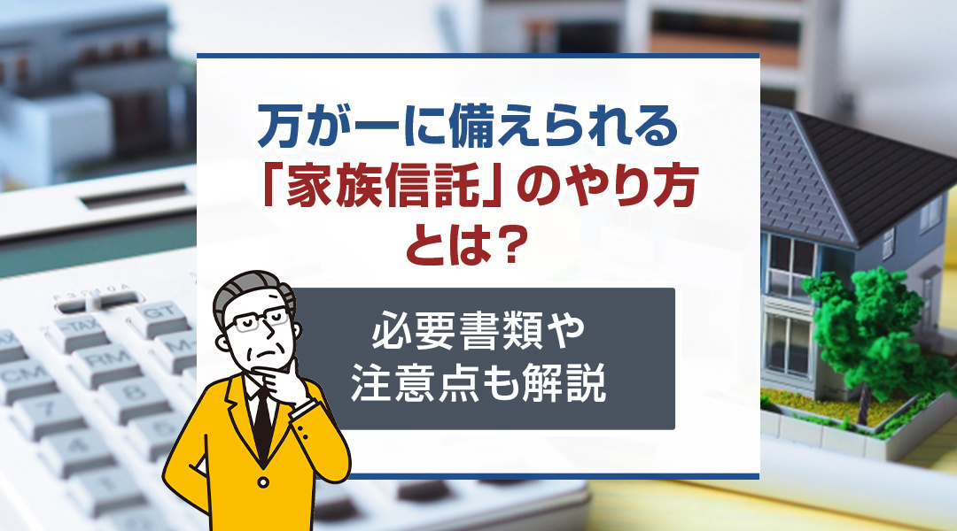 万が一に備えられる「家族信託」のやり方とは？必要書類や注意点も解説