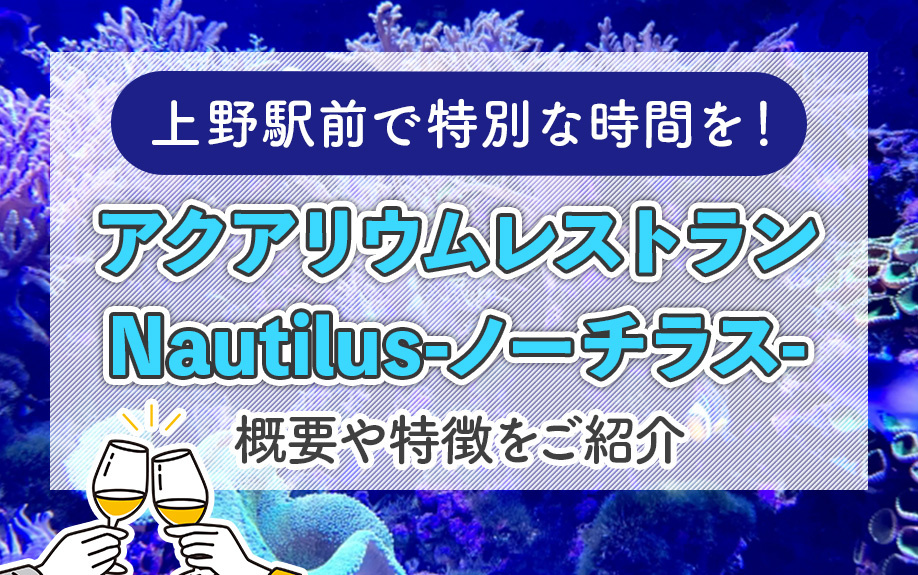 上野駅前で特別な時間を！アクアリウムレストラン Nautilus-ノーチラス-の魅力をご紹介！