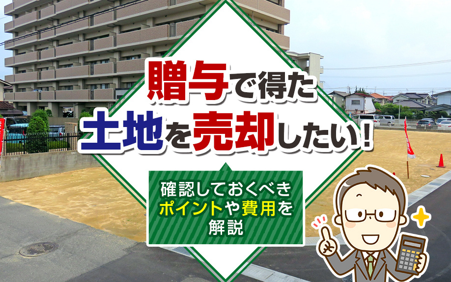 贈与で得た土地を売却したい！確認しておくべきポイントや費用を解説