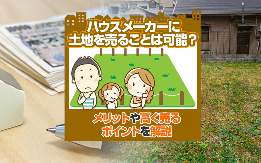ハウスメーカーに土地を売ることは可能？メリットや高く売るポイントを解説