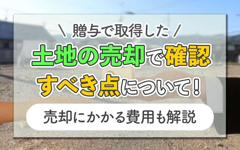 贈与で取得した土地の売却で確認すべき点について！売却にかかる費用も解説