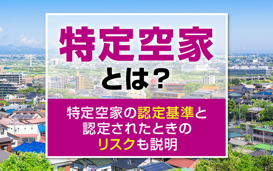特定空家とは？特定空家の認定基準と認定されたときのリスクも解説
