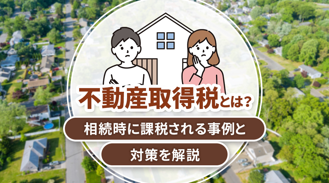 不動産取得税とは？相続時に課税される事例と対策を解説