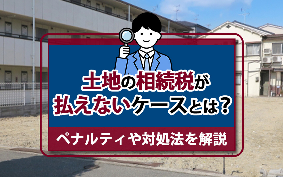 土地の相続税が払えないケースとは？ペナルティや対処法を解説