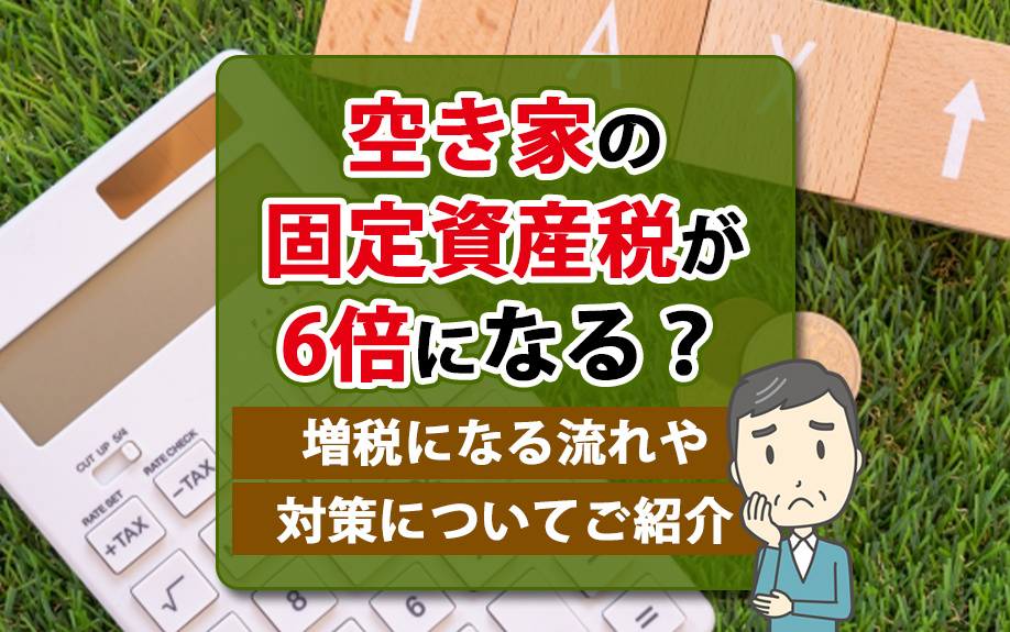 空き家の固定資産税が6倍になる？増税になる流れや対策についてご紹介