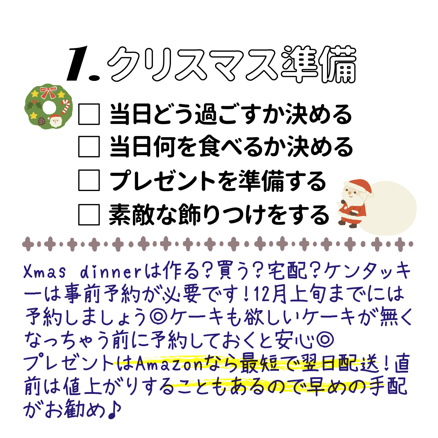 クリスマス準備 ・当日どう過ごすか決める・当日何を食べるか決める・プレゼントを準備する・素敵な飾りつけをする Xmas dinnerは作る？買う？宅配？ケンタッキーは事前予約が必要です。12月上旬までには予約しましょう。ケーキも欲しいケーキがなくなっちゃう前に予約しておくと安心。プレゼントはAmazonなら最短で翌日配送。直前は値上がりすることもあるので早めお手配がオススメ。