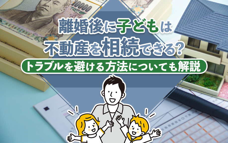 離婚後に子どもは不動産を相続できる？トラブルを避ける方法についても解説