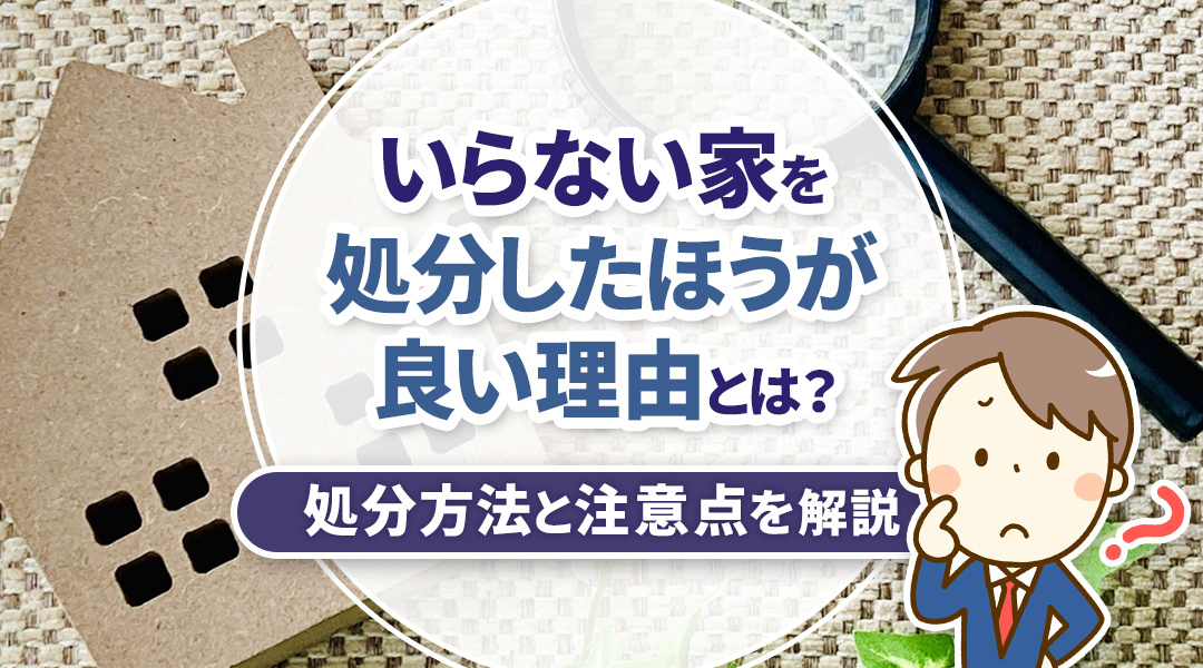 いらない家を処分したほうが良い理由とは？処分方法と注意点を解説