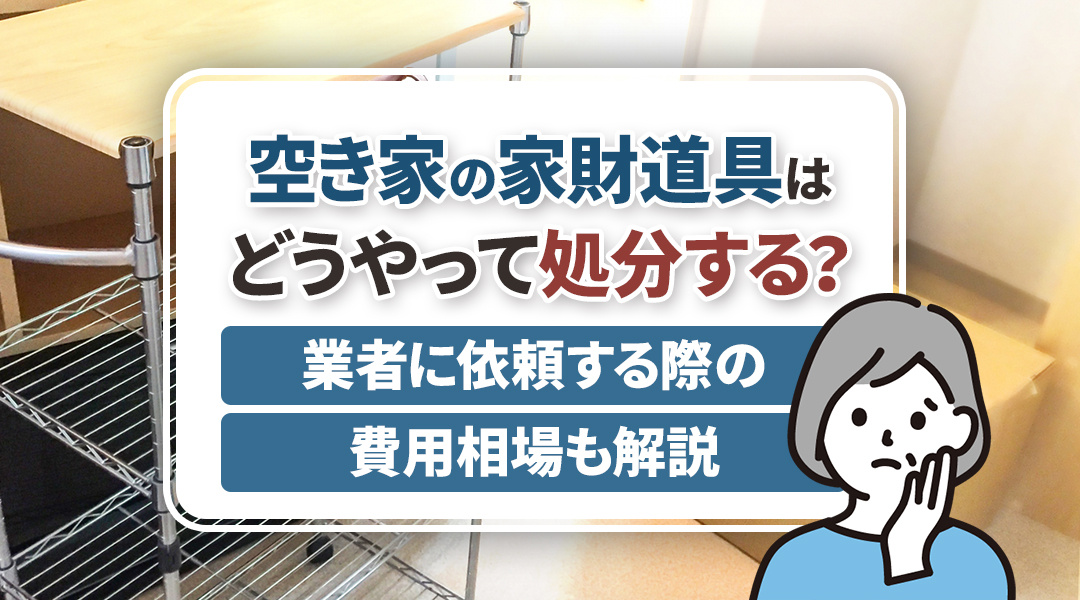 空き家の家財道具はどうやって処分する？業者に依頼する際の費用相場も解説