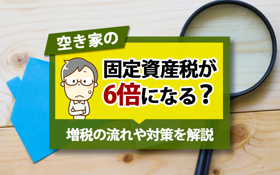 空き家の固定資産税が6倍になる？増税の流れや対策を解説