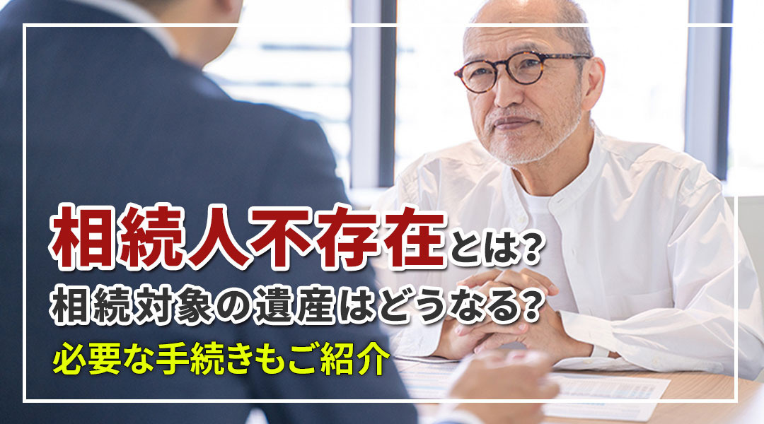 「相続人不存在」とは何？相続対象の遺産はどうなる？必要な手続きもご紹介