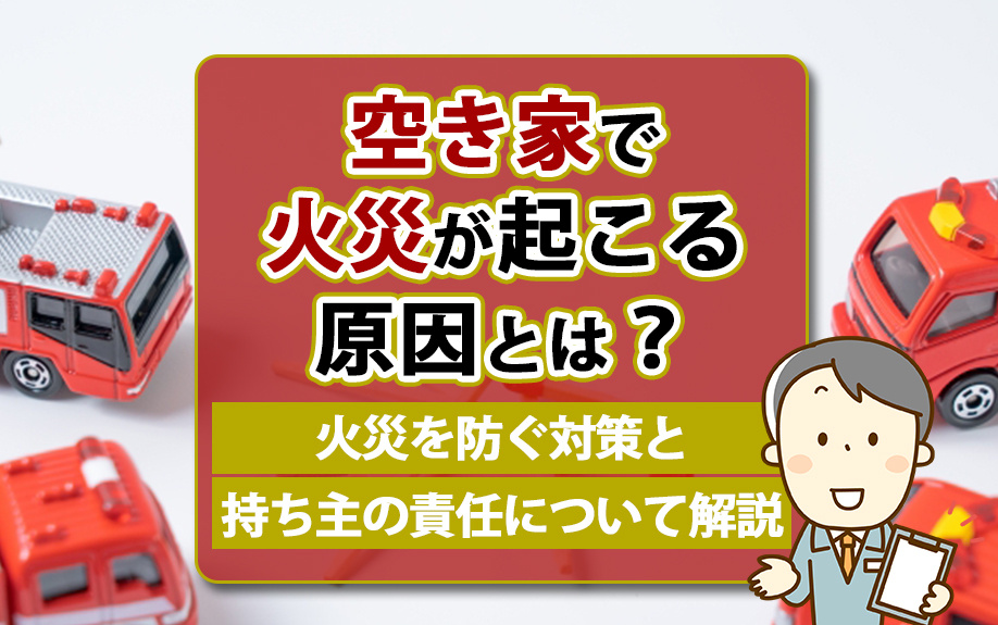空き家で火災が起こる原因とは？火災を防ぐ対策と持ち主の責任について解説