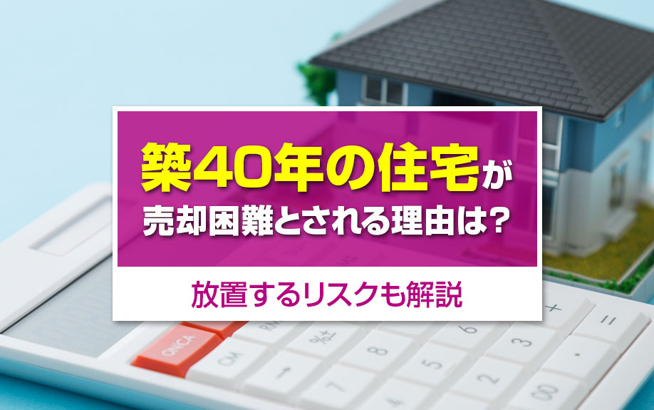 築40年の住宅が売却困難とされる理由は？放置するリスクも解説