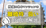 残債のあるマンションの離婚時の扱いについて解説の画像