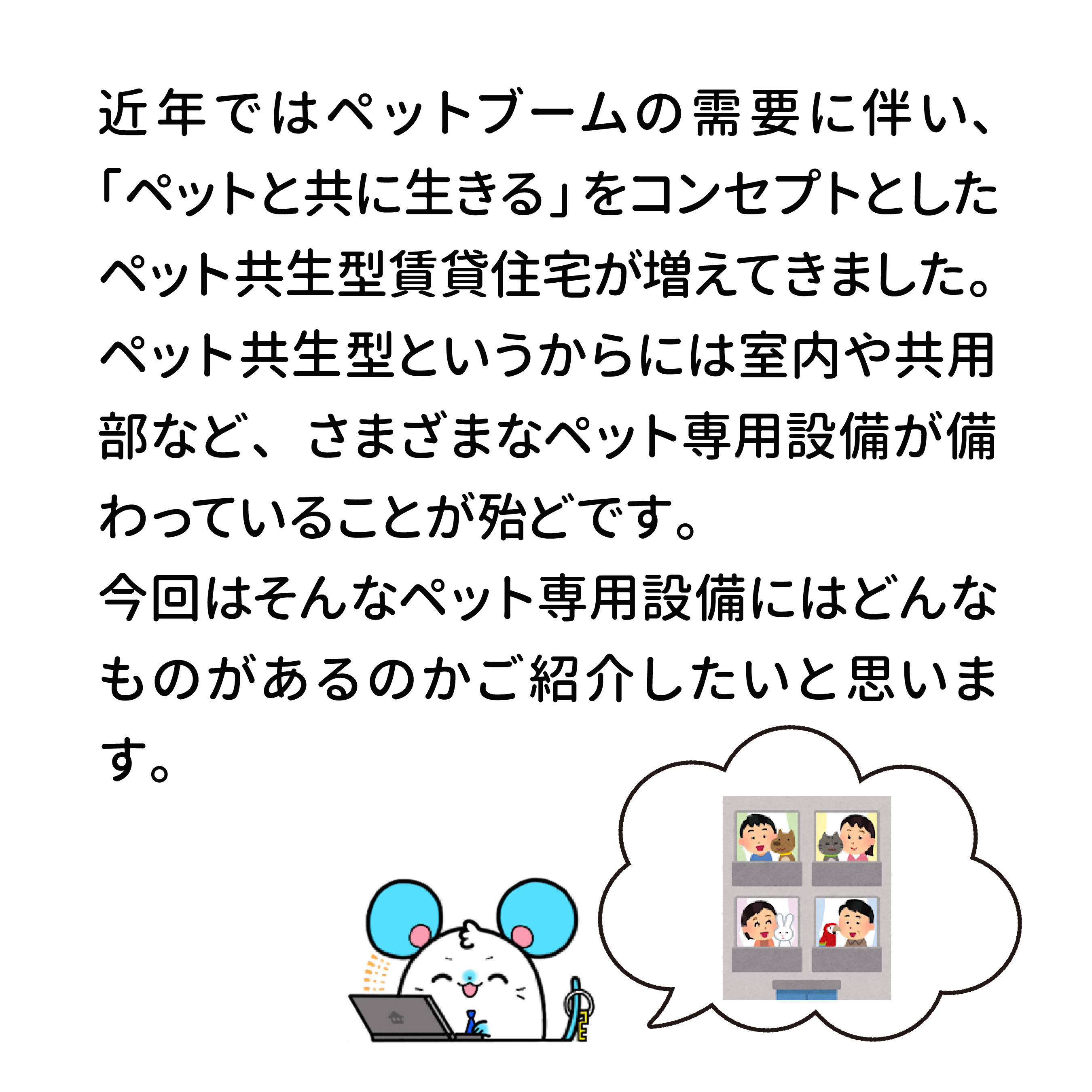 近年ではペットブームの需要に伴い、「ペットと共に生きる」をコンセプトとしたペット共生型賃貸住宅が増えてきました。ペット共生型というからには室内や共用部など、さまざまなペット専用設備が備わっているｔこが殆どです。今回はそんなペット専用設備にはどんなものがあるのかご紹介したいと思います。