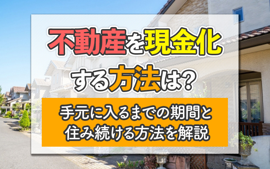 不動産を現金化する方法は？手元に入るまでの期間と住み続ける方法を解説