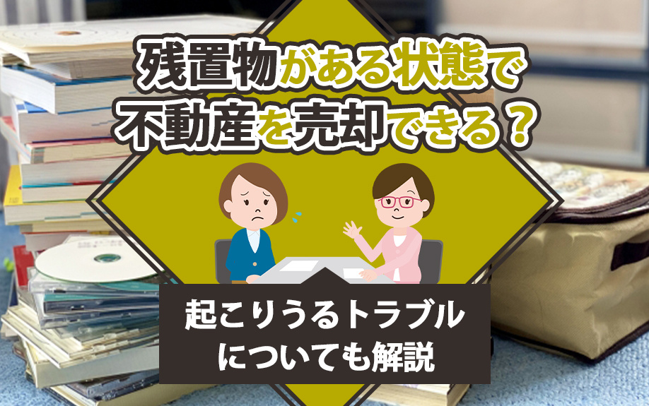 残置物がある状態で不動産を売却できる？起こりうるトラブルについても解説