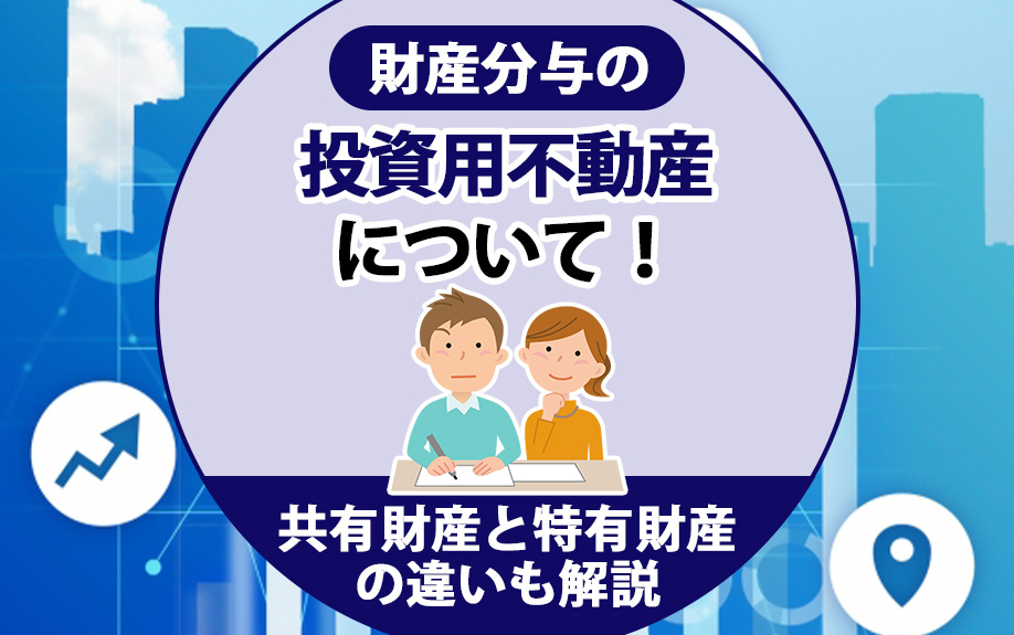 財産分与の投資用不動産について！共有財産と特有財産の違いも解説