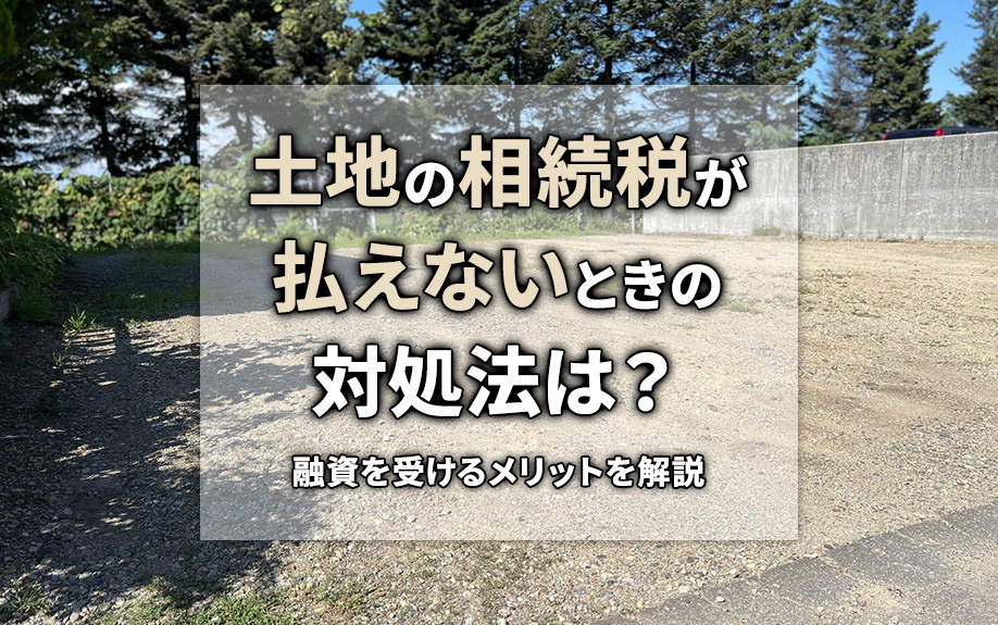 土地の相続税が払えないときの対処法は？融資を受けるメリットを解説