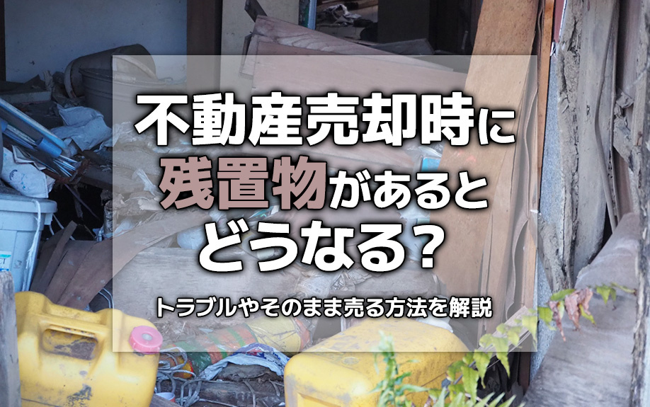 不動産売却時に残置物があるとどうなる？トラブルやそのまま売る方法を解説